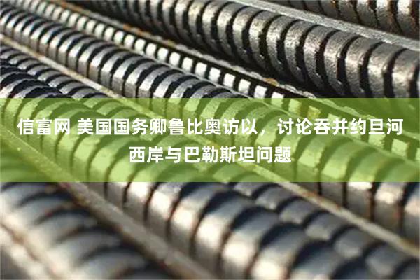 信富网 美国国务卿鲁比奥访以，讨论吞并约旦河西岸与巴勒斯坦问题
