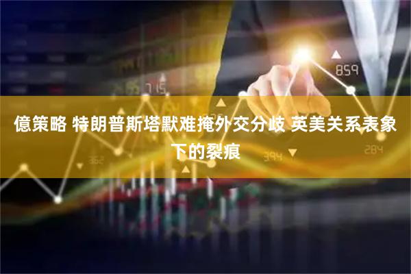 億策略 特朗普斯塔默难掩外交分歧 英美关系表象下的裂痕