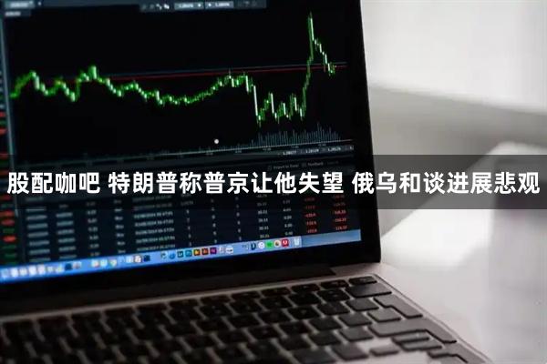 股配咖吧 特朗普称普京让他失望 俄乌和谈进展悲观