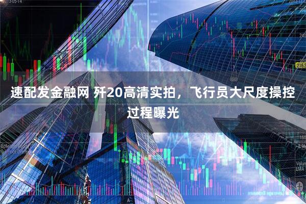 速配发金融网 歼20高清实拍，飞行员大尺度操控过程曝光