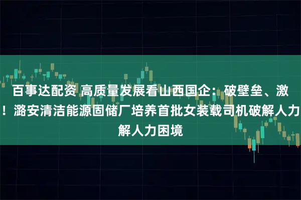 百事达配资 高质量发展看山西国企：破壁垒、激活力！潞安清洁能源固储厂培养首批女装载司机破解人力困境