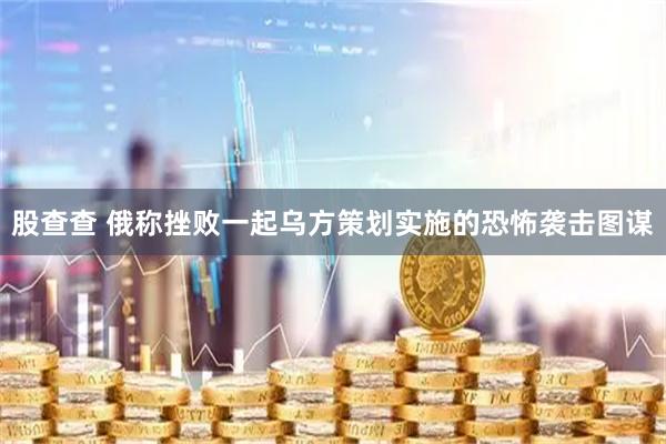 股查查 俄称挫败一起乌方策划实施的恐怖袭击图谋