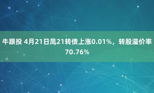 牛跟投 4月21日凤21转债上涨0.01%，转股溢价率70.76%