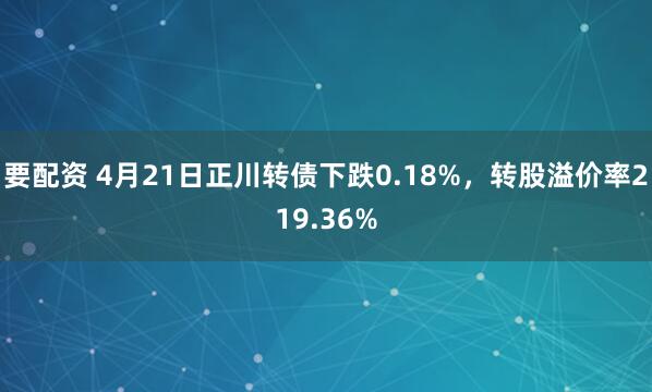 要配资 4月21日正川转债下跌0.18%，转股溢价率219.36%