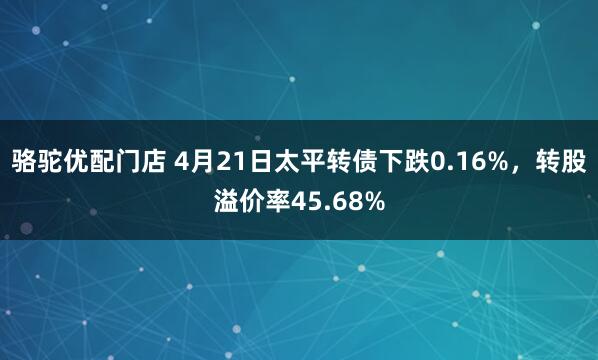 骆驼优配门店 4月21日太平转债下跌0.16%，转股溢价率45.68%