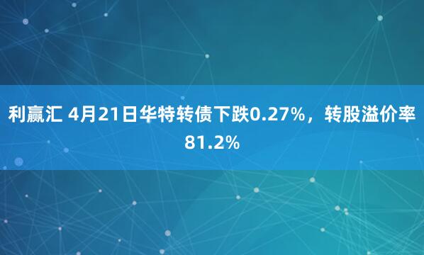 利赢汇 4月21日华特转债下跌0.27%，转股溢价率81.2%