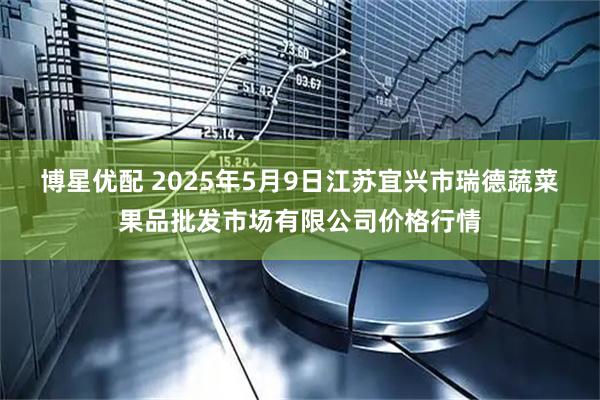博星优配 2025年5月9日江苏宜兴市瑞德蔬菜果品批发市场有限公司价格行情