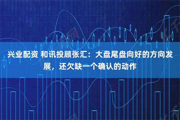 兴业配资 和讯投顾张汇：大盘尾盘向好的方向发展，还欠缺一个确认的动作