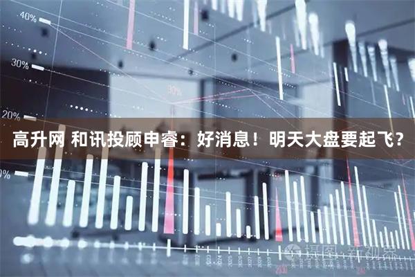 高升网 和讯投顾申睿：好消息！明天大盘要起飞？