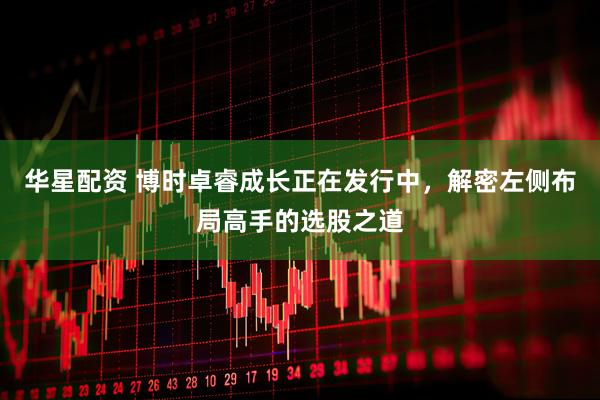 华星配资 博时卓睿成长正在发行中，解密左侧布局高手的选股之道