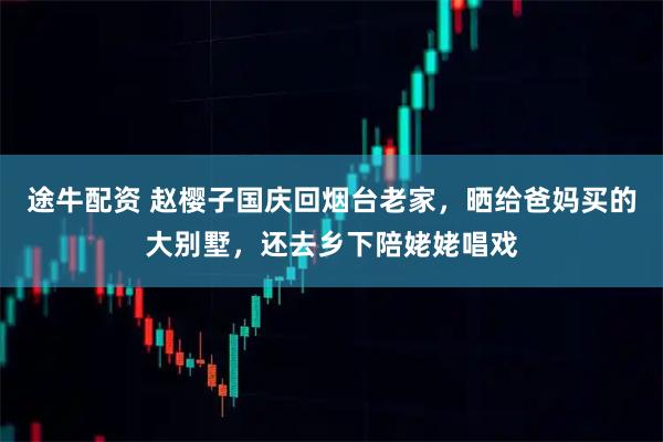 途牛配资 赵樱子国庆回烟台老家，晒给爸妈买的大别墅，还去乡下陪姥姥唱戏
