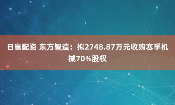 日赢配资 东方智造：拟2748.87万元收购赛孚机械70%股权