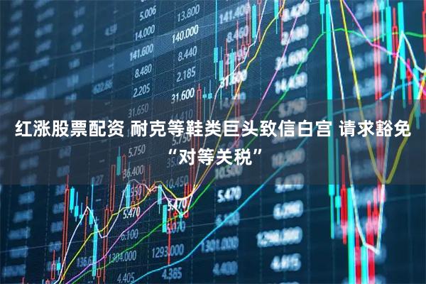 红涨股票配资 耐克等鞋类巨头致信白宫 请求豁免“对等关税”