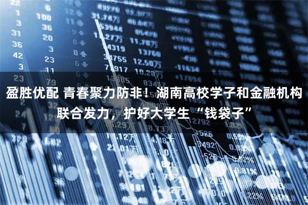 盈胜优配 青春聚力防非！湖南高校学子和金融机构联合发力，护好大学生 “钱袋子”