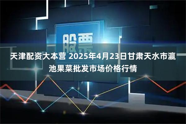 天津配资大本营 2025年4月23日甘肃天水市瀛池果菜批发市场价格行情