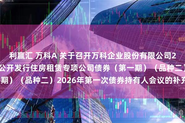 利赢汇 万科A 关于召开万科企业股份有限公司2021年面向合格投资者公开发行住房租赁专项公司债券（第一期）（品种二）2026年第一次债券持有人会议的补充通知（二）