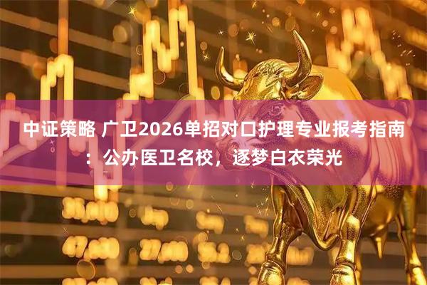 中证策略 广卫2026单招对口护理专业报考指南：公办医卫名校，逐梦白衣荣光