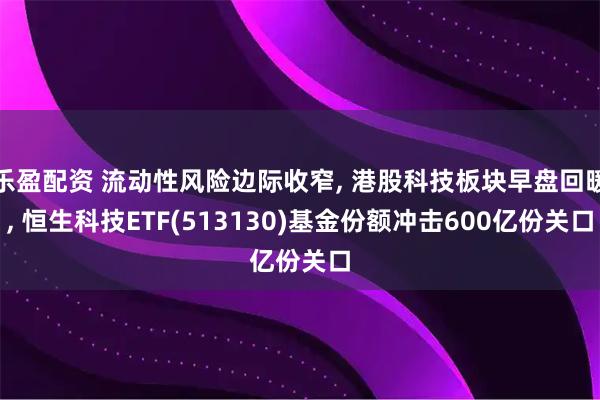 乐盈配资 流动性风险边际收窄, 港股科技板块早盘回暖, 恒生科技ETF(513130)基金份额冲击600亿份关口