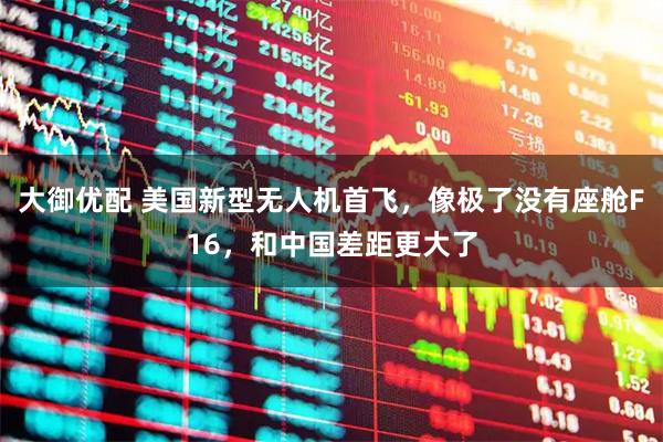 大御优配 美国新型无人机首飞，像极了没有座舱F16，和中国差距更大了