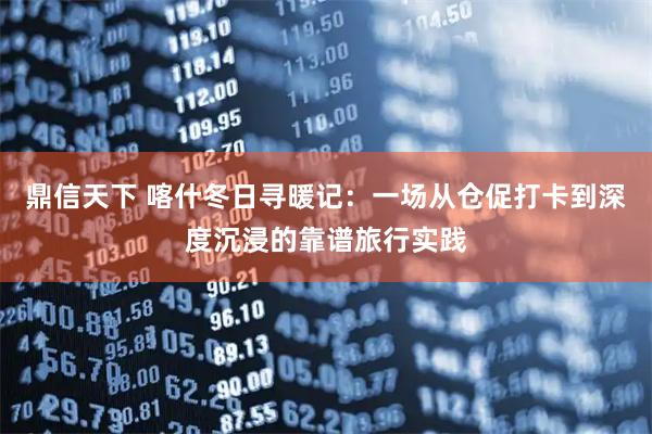 鼎信天下 喀什冬日寻暖记：一场从仓促打卡到深度沉浸的靠谱旅行实践